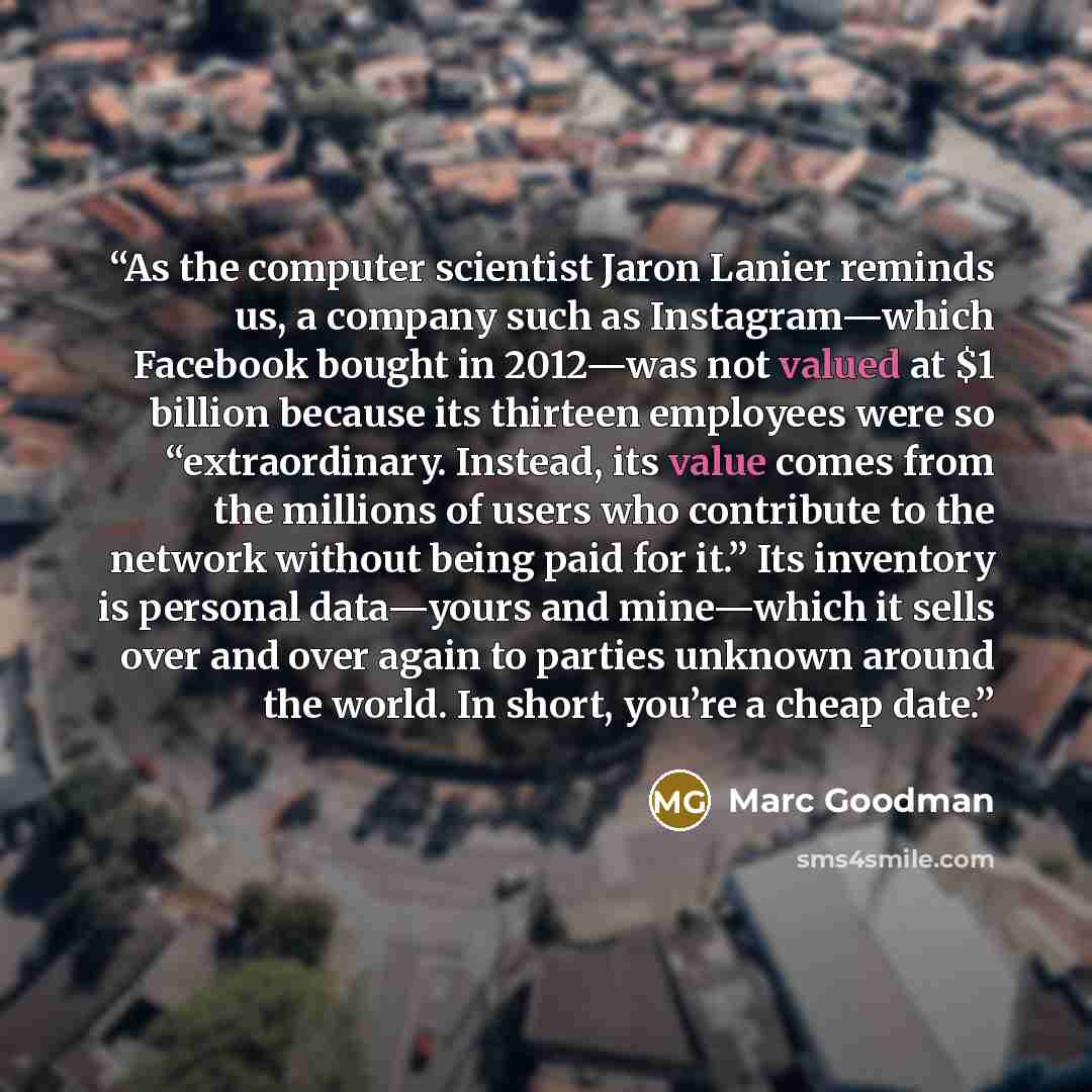 “As the computer scientist Jaron Lanier reminds us, a company such as Instagram—which Facebook bought in 2012—was not valued at $1 billion because its thirteen employees were so “extraordinary. Instead, its value comes from the millions of users who contribute to the network without being paid for…” quote by Marc Goodman