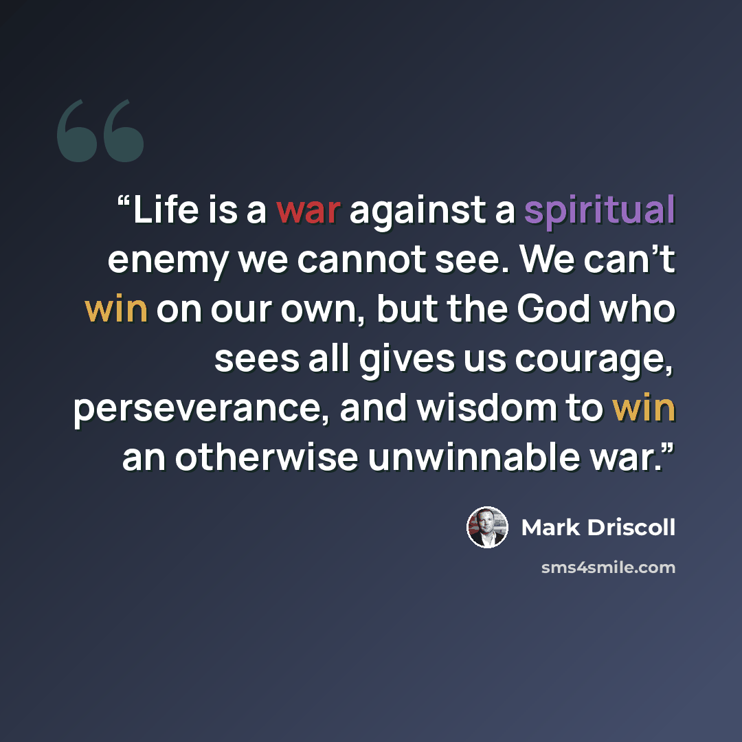 “Life is a war against a spiritual enemy we cannot see. We can’t win on our own, but the God who sees all gives us courage, perseverance, and wisdom to win an otherwise unwinnable war.” quote by Mark Driscoll