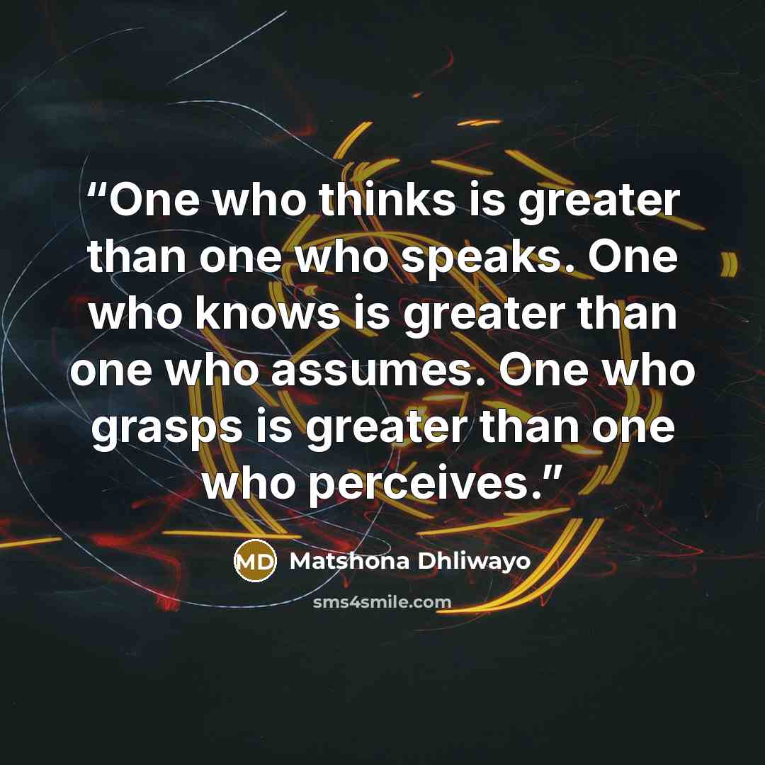“One who thinks is greater than one who speaks. One who knows is greater than one who assumes. One who grasps is greater than one who perceives.” quote by Matshona Dhliwayo
