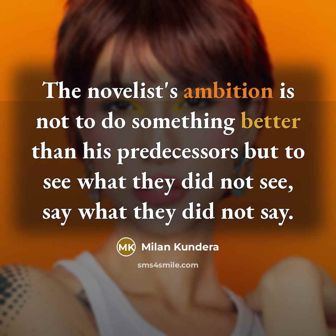 “The novelist's ambition is not to do something better than his predecessors but to see what they did not see, say what they did not say.” quote by Milan Kundera