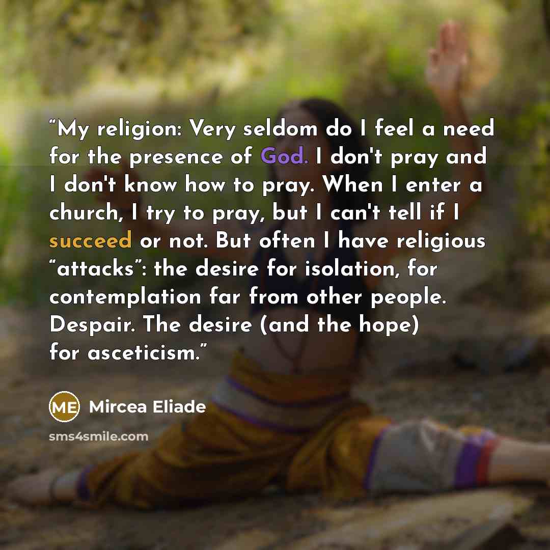“My religion: Very seldom do I feel a need for the presence of God. I don't pray and I don't know how to pray. When I enter a church, I try to pray, but I can't tell if I succeed or not. But often I have religious “attacks”: the desire for isolation, for contemplation far from other people…” quote by Mircea Eliade