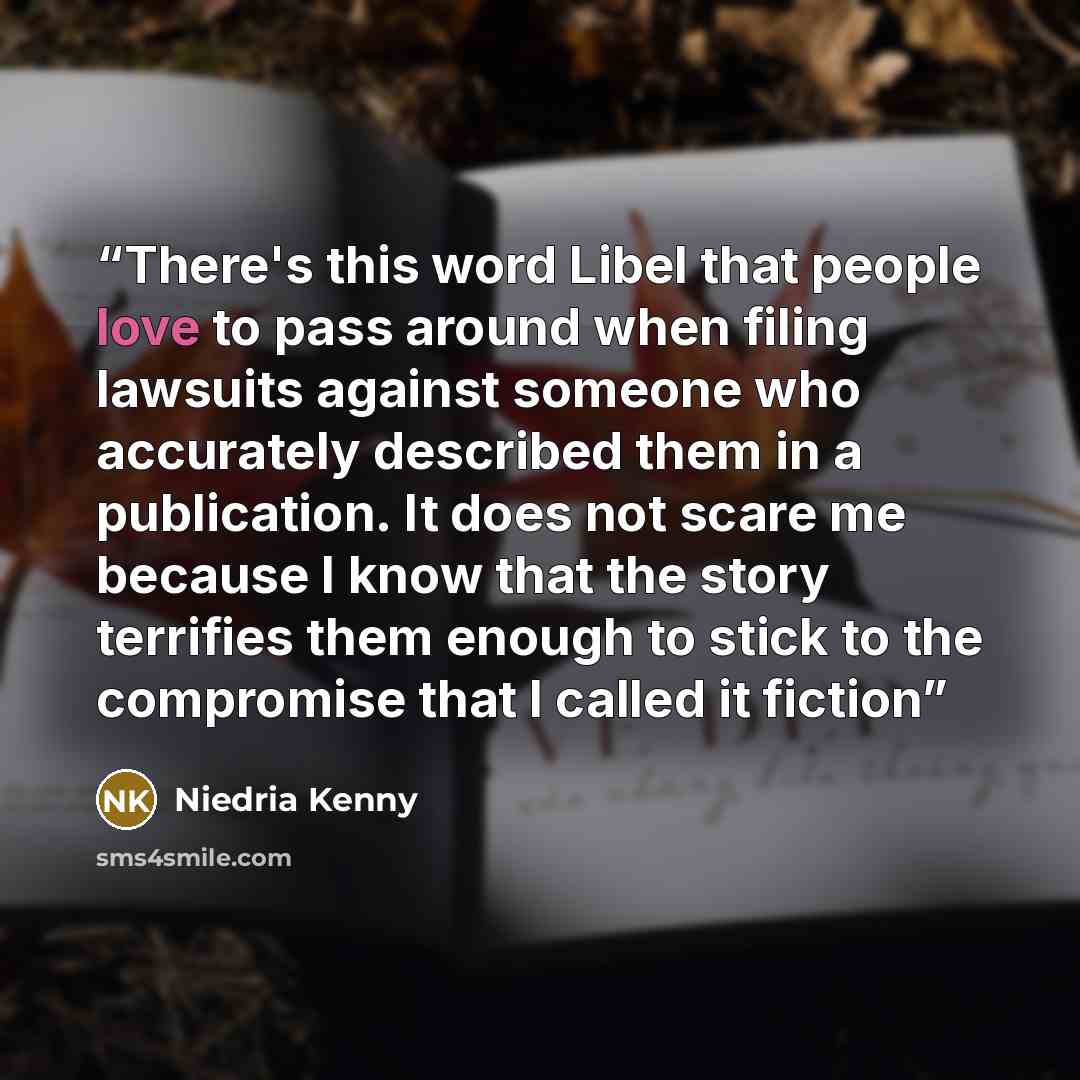“There's this word Libel that people love to pass around when filing lawsuits against someone who accurately described them in a publication. It does not scare me because I know that the story terrifies them enough to stick to the compromise that I called it fiction” quote by Niedria Kenny
