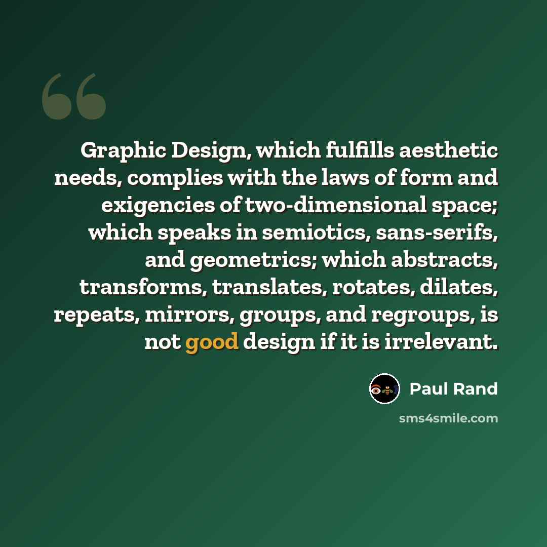 “Graphic Design, which fulfills aesthetic needs, complies with the laws of form and exigencies of two-dimensional space; which speaks in semiotics, sans-serifs, and geometrics; which abstracts, transforms, translates, rotates, dilates, repeats, mirrors, groups, and regroups, is not good design if…” quote by Paul Rand