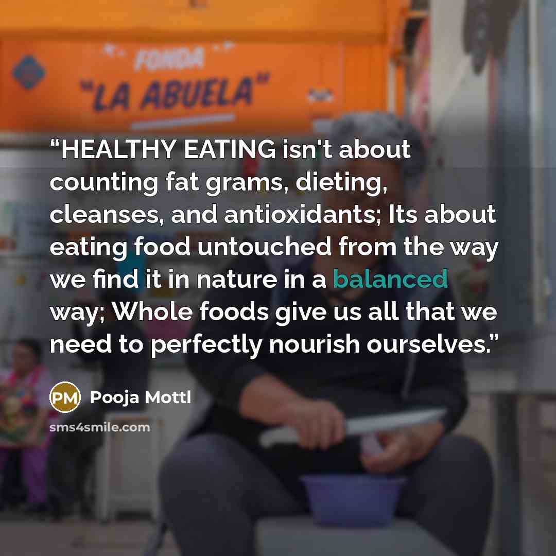 “HEALTHY EATING isn't about counting fat grams, dieting, cleanses, and antioxidants; Its about eating food untouched from the way we find it in nature in a balanced way; Whole foods give us all that we need to perfectly nourish ourselves.” quote by Pooja Mottl