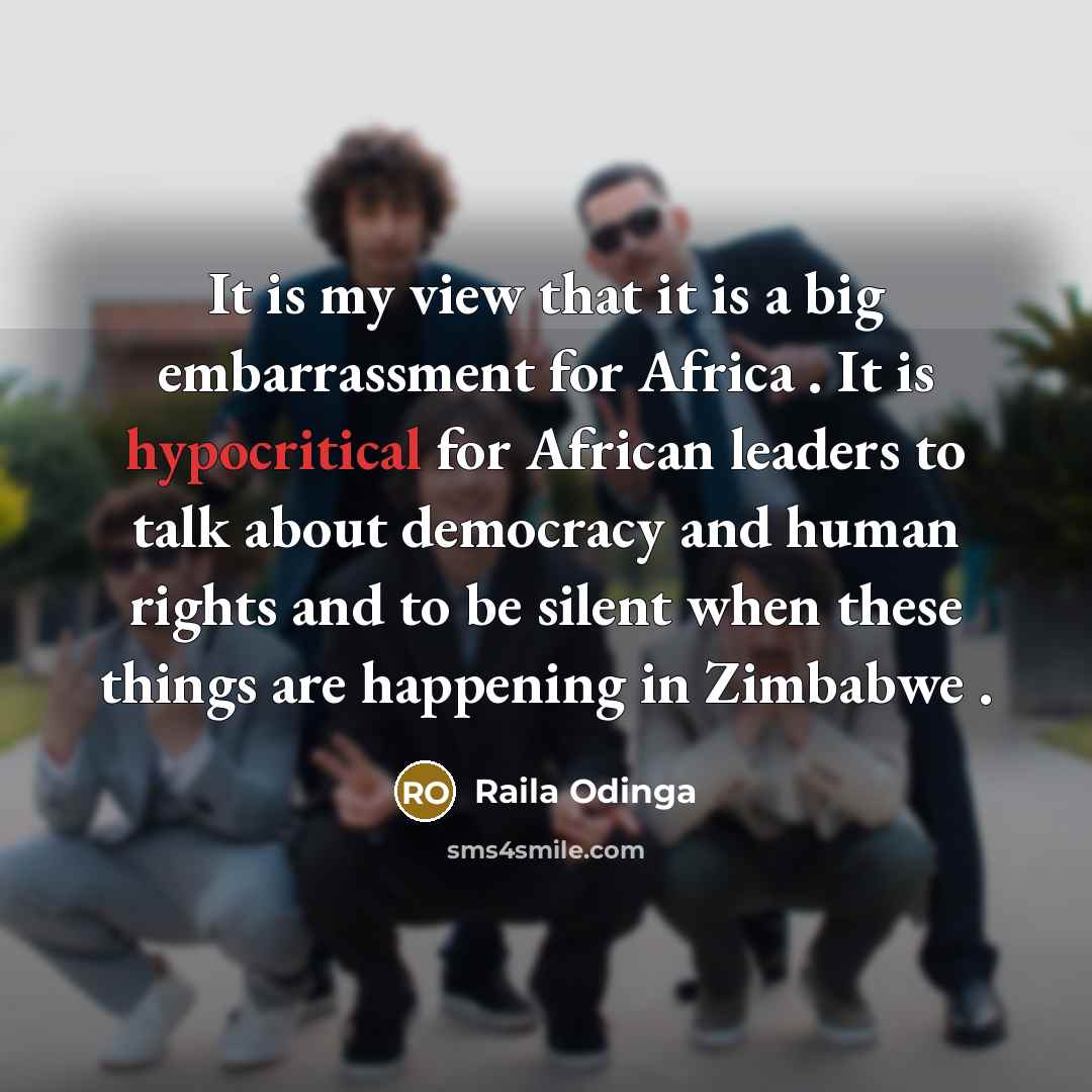 “It is my view that it is a big embarrassment for Africa . It is hypocritical for African leaders to talk about democracy and human rights and to be silent when these things are happening in Zimbabwe .” quote by Raila Odinga