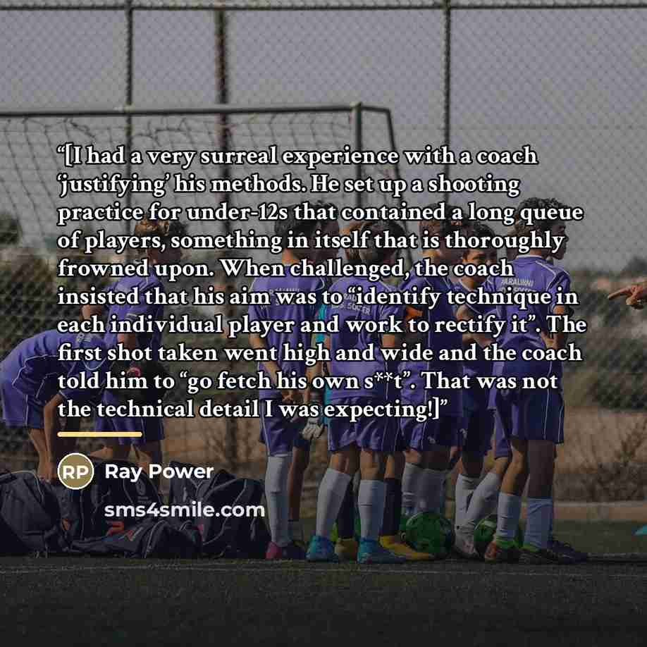 “[I had a very surreal experience with a coach ‘justifying’ his methods. He set up a shooting practice for under-12s that contained a long queue of players, something in itself that is thoroughly frowned upon. When challenged, the coach insisted that his aim was to “identify technique in each…” quote by Ray Power