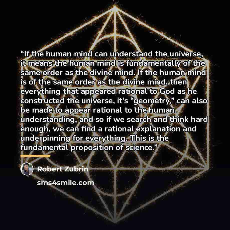 “If the human mind can understand the universe, it means the human mind is fundamentally of the same order as the divine mind. If the human mind is of the same order as the divine mind, then everything that appeared rational to God as he constructed the universe, it's “geometry,” can also be made…” quote by Robert Zubrin