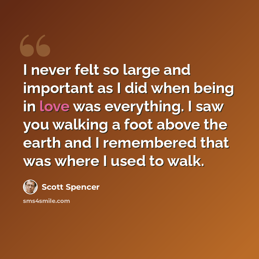 “I never felt so large and important as I did when being in love was everything. I saw you walking a foot above the earth and I remembered that was where I used to walk.” quote by Scott Spencer