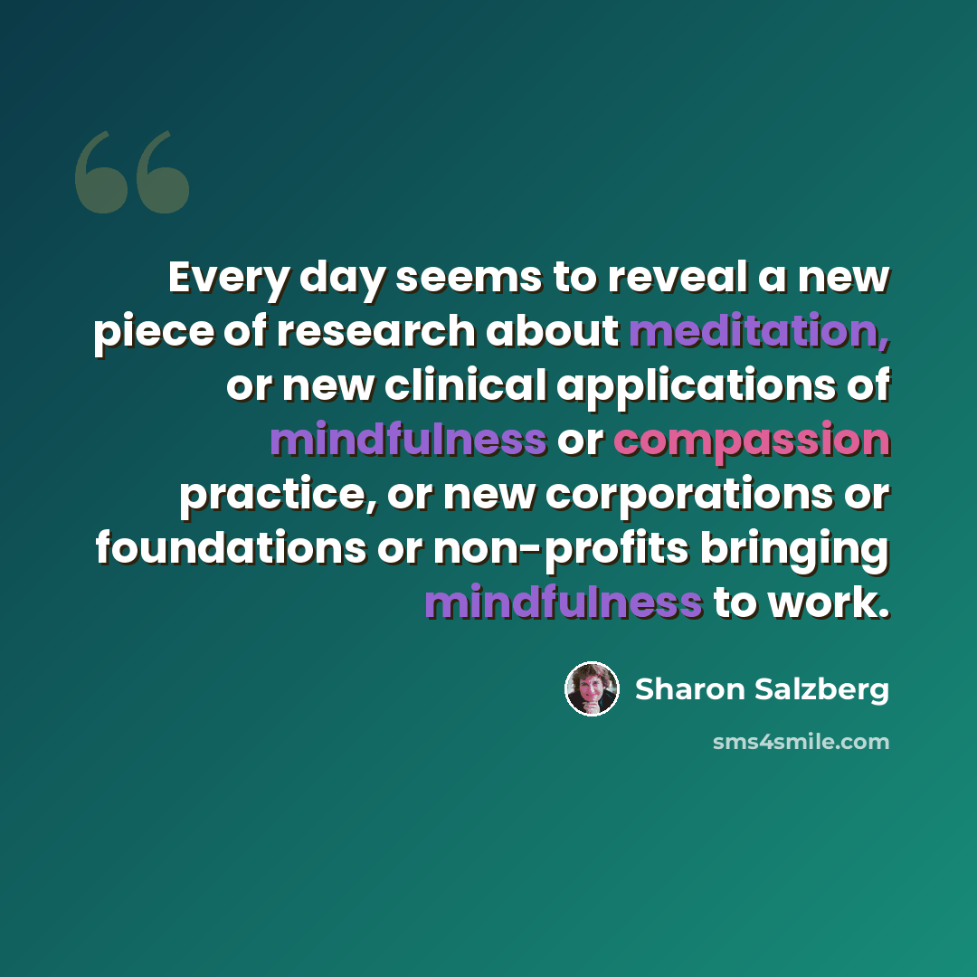 “Every day seems to reveal a new piece of research about meditation, or new clinical applications of mindfulness or compassion practice, or new corporations or foundations or non-profits bringing mindfulness to work.” quote by Sharon Salzberg