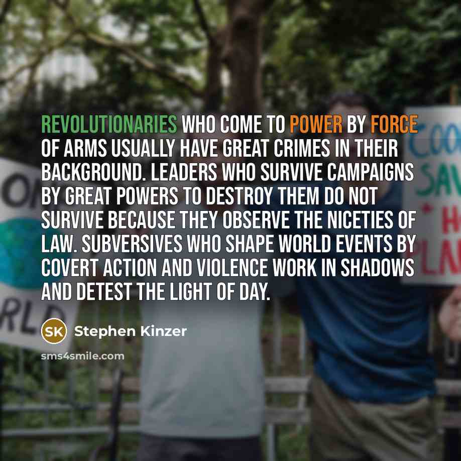 “Revolutionaries who come to power by force of arms usually have great crimes in their background. Leaders who survive campaigns by great powers to destroy them do not survive because they observe the niceties of law. Subversives who shape world events by covert action and violence work in shadows…” quote by Stephen Kinzer
