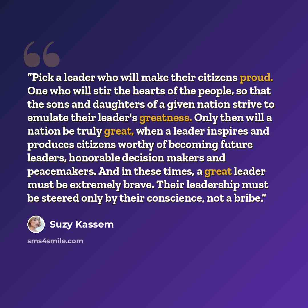 “Pick a leader who will make their citizens proud. One who will stir the hearts of the people, so that the sons and daughters of a given nation strive to emulate their leader's greatness. Only then will a nation be truly great, when a leader inspires and produces citizens worthy of becoming future…” quote by Suzy Kassem
