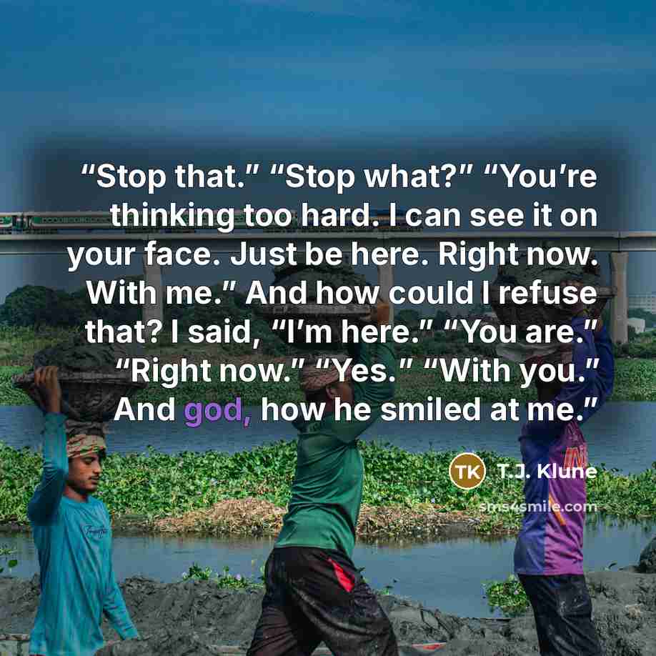“Stop that.” “Stop what?” “You’re thinking too hard. I can see it on your face. Just be here. Right now. With me.” And how could I refuse that? I said, “I’m here.” “You are.” “Right now.” “Yes.” “With you.” And god, how he smiled at me.” quote by T.J. Klune