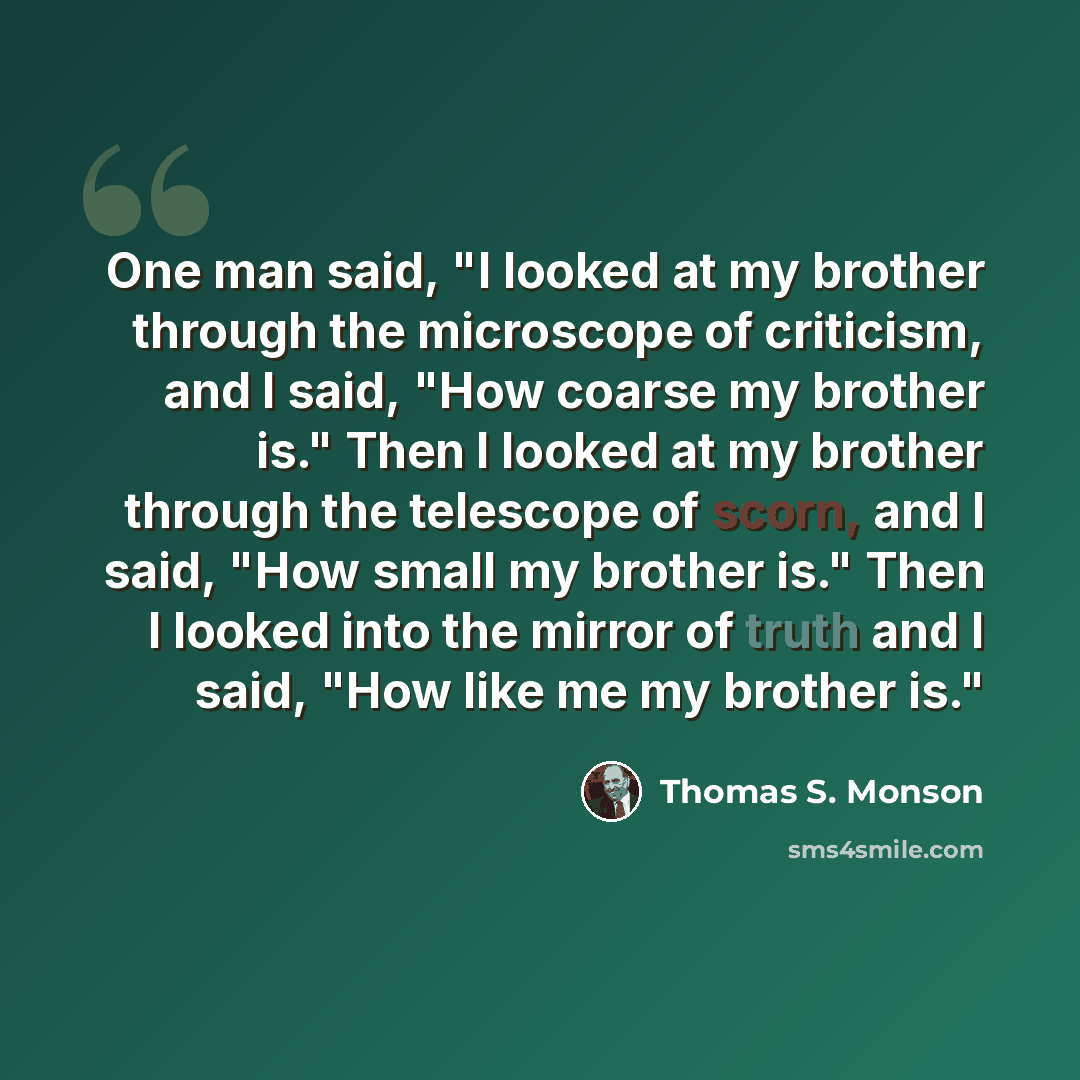 “One man said, "I looked at my brother through the microscope of criticism, and I said, "How coarse my brother is." Then I looked at my brother through the telescope of scorn, and I said, "How small my brother is." Then I looked into the mirror of truth and I said, "How like me my brother is."” quote by Thomas S. Monson