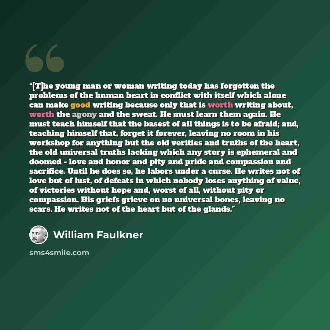 “[T]he young man or woman writing today has forgotten the problems of the human heart in conflict with itself which alone can make good writing because only that is worth writing about, worth the agony and the sweat. He must learn them again. He must teach himself that the basest of all things is…” quote by William Faulkner