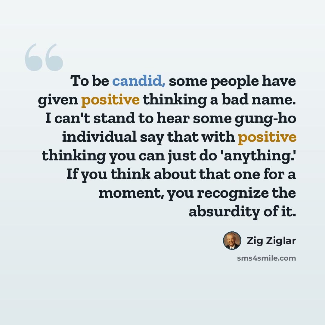 “To be candid, some people have given positive thinking a bad name. I can't stand to hear some gung-ho individual say that with positive thinking you can just do 'anything.' If you think about that one for a moment, you recognize the absurdity of it.” quote by Zig Ziglar