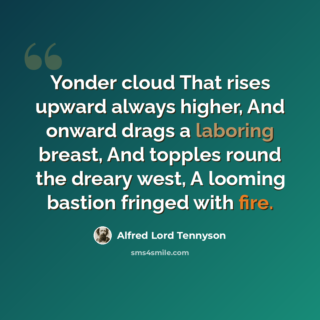 “Yonder cloud That rises upward always higher, And onward drags a laboring breast, And topples round the dreary west, A looming bastion fringed with fire.” quote by Alfred Lord Tennyson