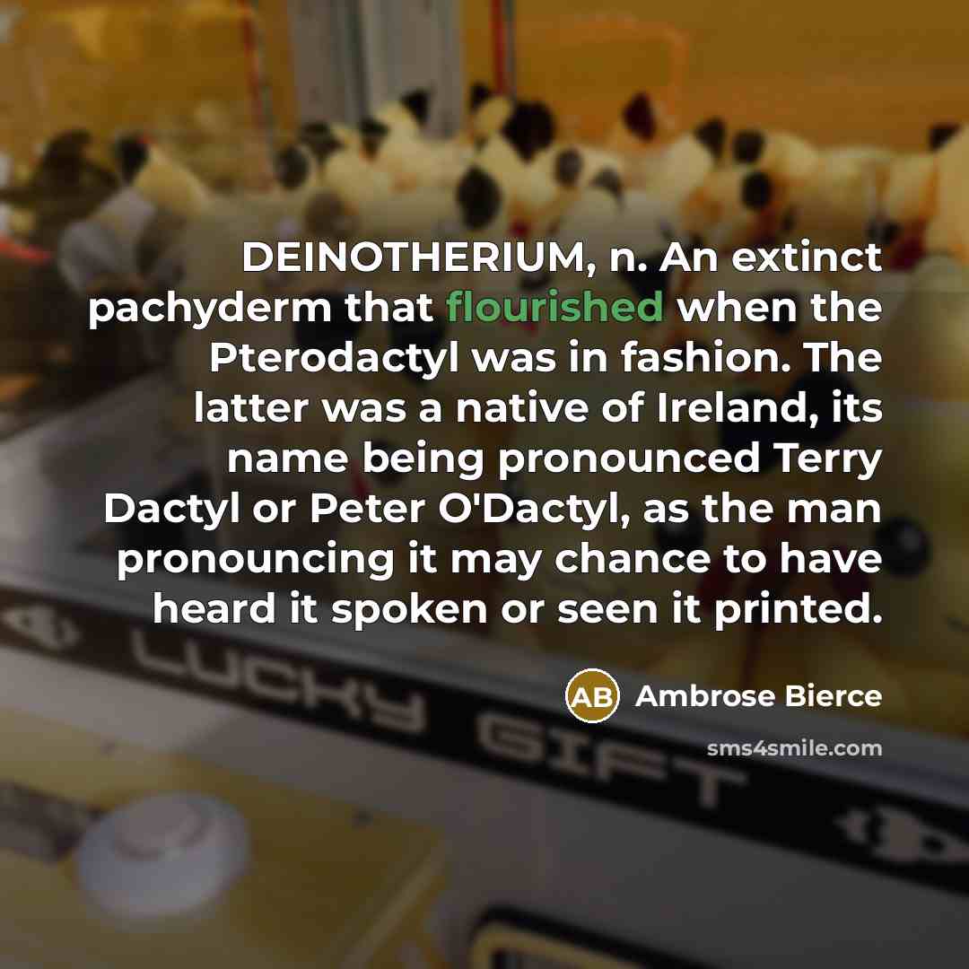 “DEINOTHERIUM, n. An extinct pachyderm that flourished when the Pterodactyl was in fashion. The latter was a native of Ireland, its name being pronounced Terry Dactyl or Peter O'Dactyl, as the man pronouncing it may chance to have heard it spoken or seen it printed.” quote by Ambrose Bierce