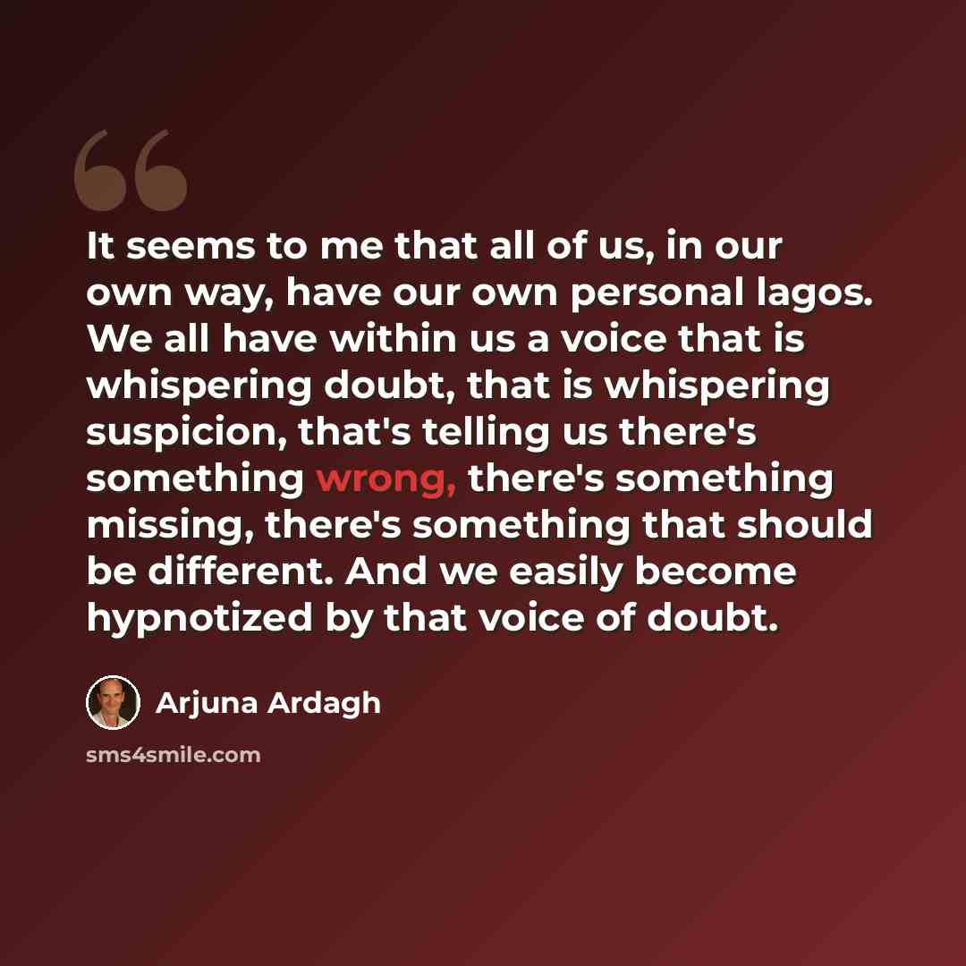 “It seems to me that all of us, in our own way, have our own personal lagos. We all have within us a voice that is whispering doubt, that is whispering suspicion, that's telling us there's something wrong, there's something missing, there's something that should be different. And we easily become…” quote by Arjuna Ardagh
