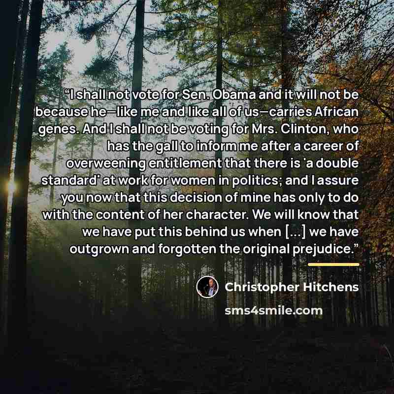 “I shall not vote for Sen. Obama and it will not be because he—like me and like all of us—carries African genes. And I shall not be voting for Mrs. Clinton, who has the gall to inform me after a career of overweening entitlement that there is 'a double standard' at work for women in politics; and I…” quote by Christopher Hitchens