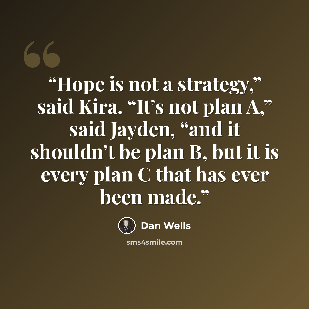 “Hope is not a strategy,” said Kira. “It’s not plan A,” said Jayden, “and it shouldn’t be plan B, but it is every plan C that has ever been made.” quote by Dan Wells
