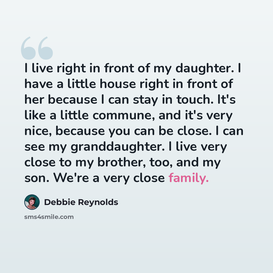 “I live right in front of my daughter. I have a little house right in front of her because I can stay in touch. It's like a little commune, and it's very nice, because you can be close. I can see my granddaughter. I live very close to my brother, too, and my son. We're a very close family.” quote by Debbie Reynolds