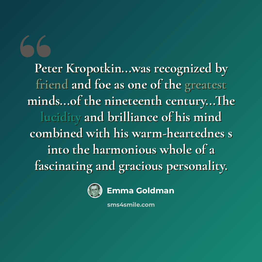 “Peter Kropotkin...was recognized by friend and foe as one of the greatest minds...of the nineteenth century...The lucidity and brilliance of his mind combined with his warm-heartednes s into the harmonious whole of a fascinating and gracious personality.” quote by Emma Goldman