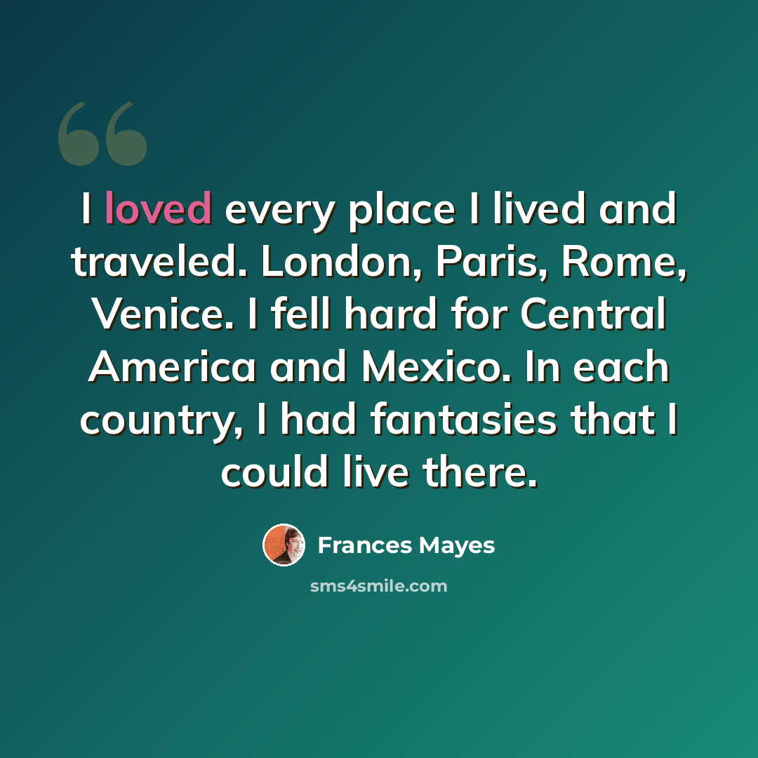 “I loved every place I lived and traveled. London, Paris, Rome, Venice. I fell hard for Central America and Mexico. In each country, I had fantasies that I could live there.” quote by Frances Mayes