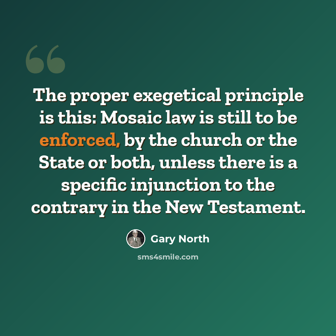 “The proper exegetical principle is this: Mosaic law is still to be enforced, by the church or the State or both, unless there is a specific injunction to the contrary in the New Testament.” quote by Gary North