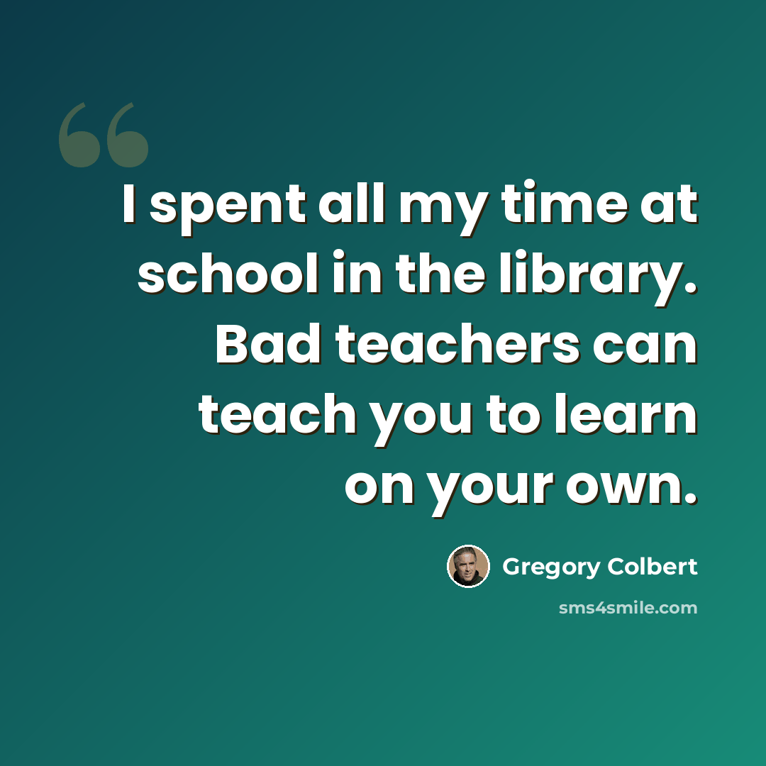 “I spent all my time at school in the library. Bad teachers can teach you to learn on your own.” quote by Gregory Colbert