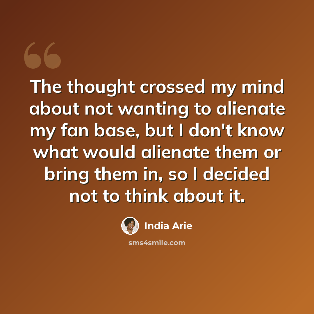 “The thought crossed my mind about not wanting to alienate my fan base, but I don't know what would alienate them or bring them in, so I decided not to think about it.” quote by India Arie
