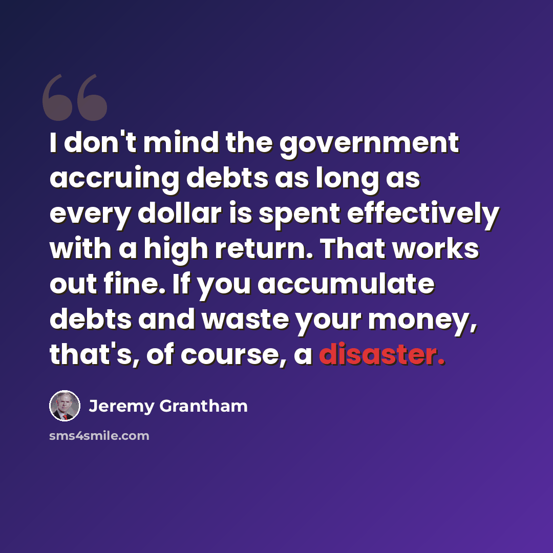 “I don't mind the government accruing debts as long as every dollar is spent effectively with a high return. That works out fine. If you accumulate debts and waste your money, that's, of course, a disaster.” quote by Jeremy Grantham