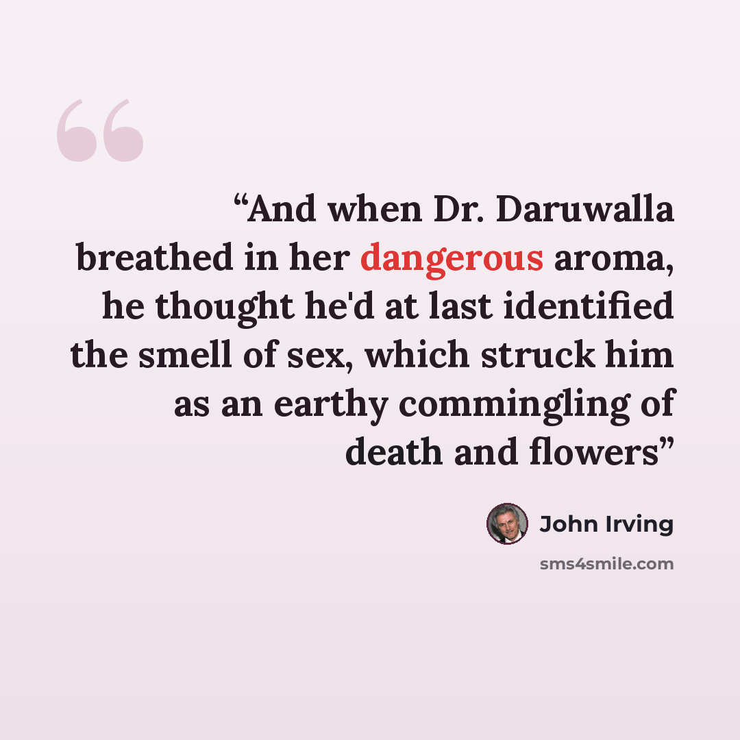 “And when Dr. Daruwalla breathed in her dangerous aroma, he thought he'd at last identified the smell of sex, which struck him as an earthy commingling of death and flowers” quote by John Irving