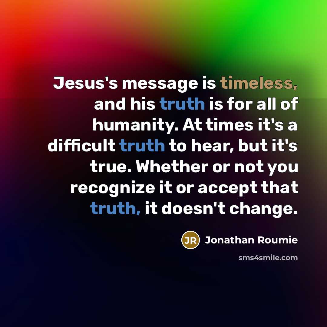 “Jesus's message is timeless, and his truth is for all of humanity. At times it's a difficult truth to hear, but it's true. Whether or not you recognize it or accept that truth, it doesn't change.” quote by Jonathan Roumie