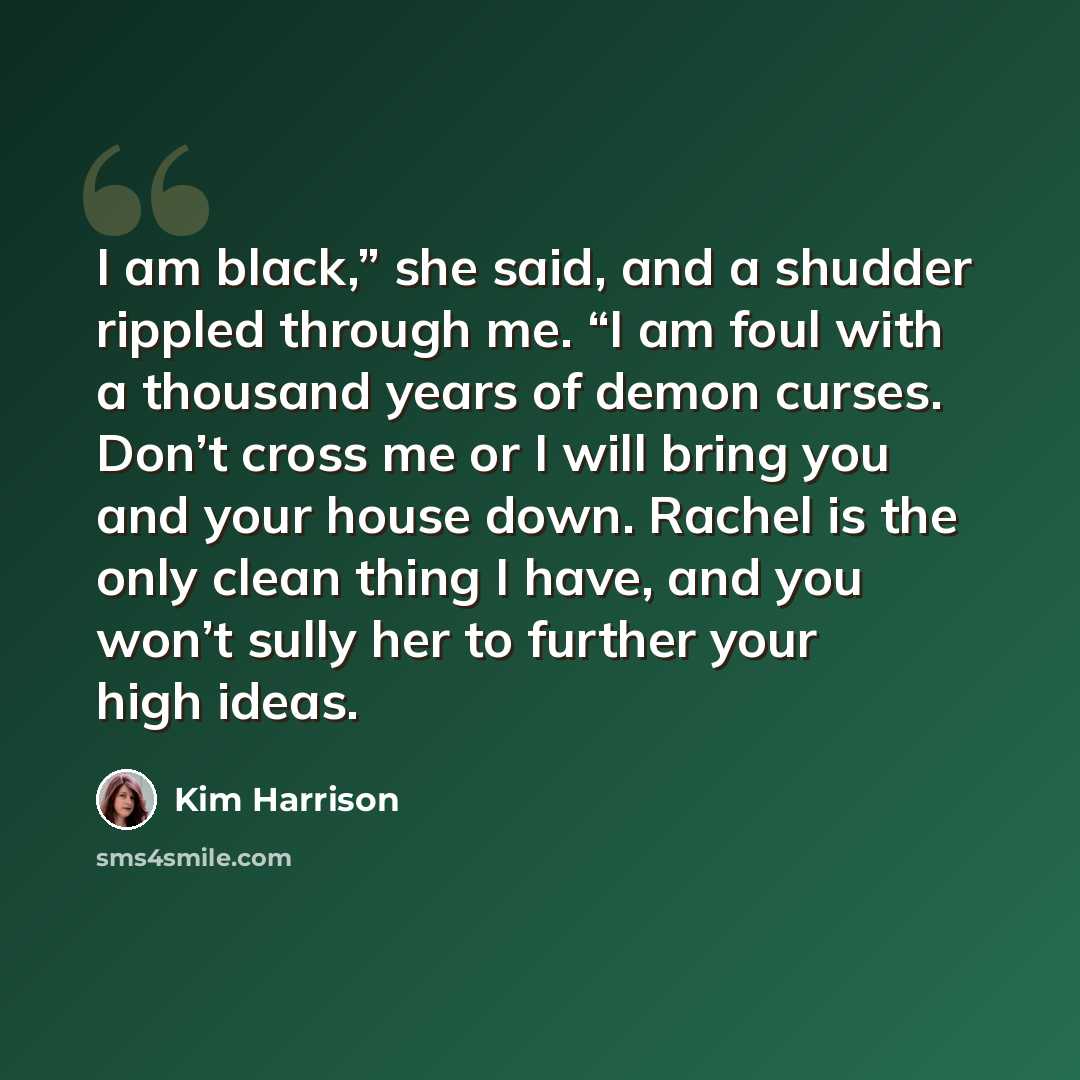 “I am black,” she said, and a shudder rippled through me. “I am foul with a thousand years of demon curses. Don’t cross me or I will bring you and your house down. Rachel is the only clean thing I have, and you won’t sully her to further your high ideas.” quote by Kim Harrison