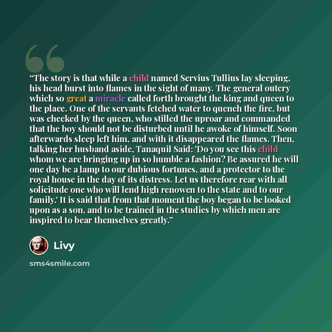 “The story is that while a child named Servius Tullius lay sleeping, his head burst into flames in the sight of many. The general outcry which so great a miracle called forth brought the king and queen to the place. One of the servants fetched water to quench the fire, but was checked by the queen…” quote by Livy