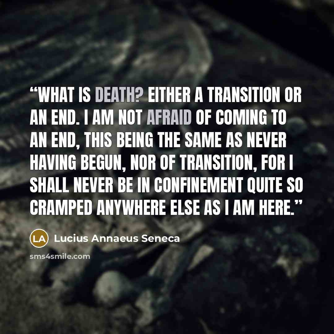 “What is death? Either a transition or an end. I am not afraid of coming to an end, this being the same as never having begun, nor of transition, for I shall never be in confinement quite so cramped anywhere else as I am here.” quote by Lucius Annaeus Seneca