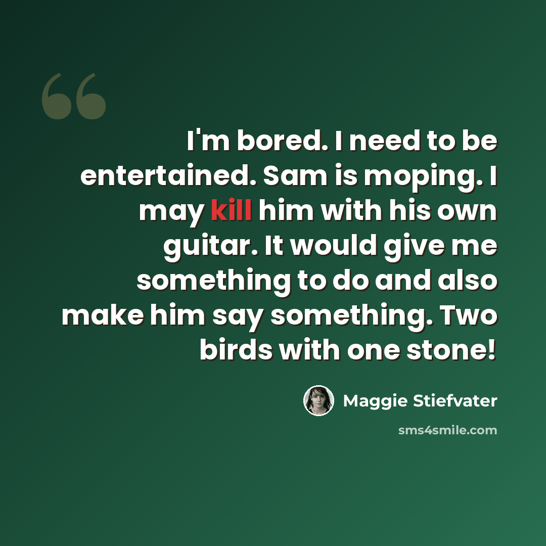 “I'm bored. I need to be entertained. Sam is moping. I may kill him with his own guitar. It would give me something to do and also make him say something. Two birds with one stone!” quote by Maggie Stiefvater