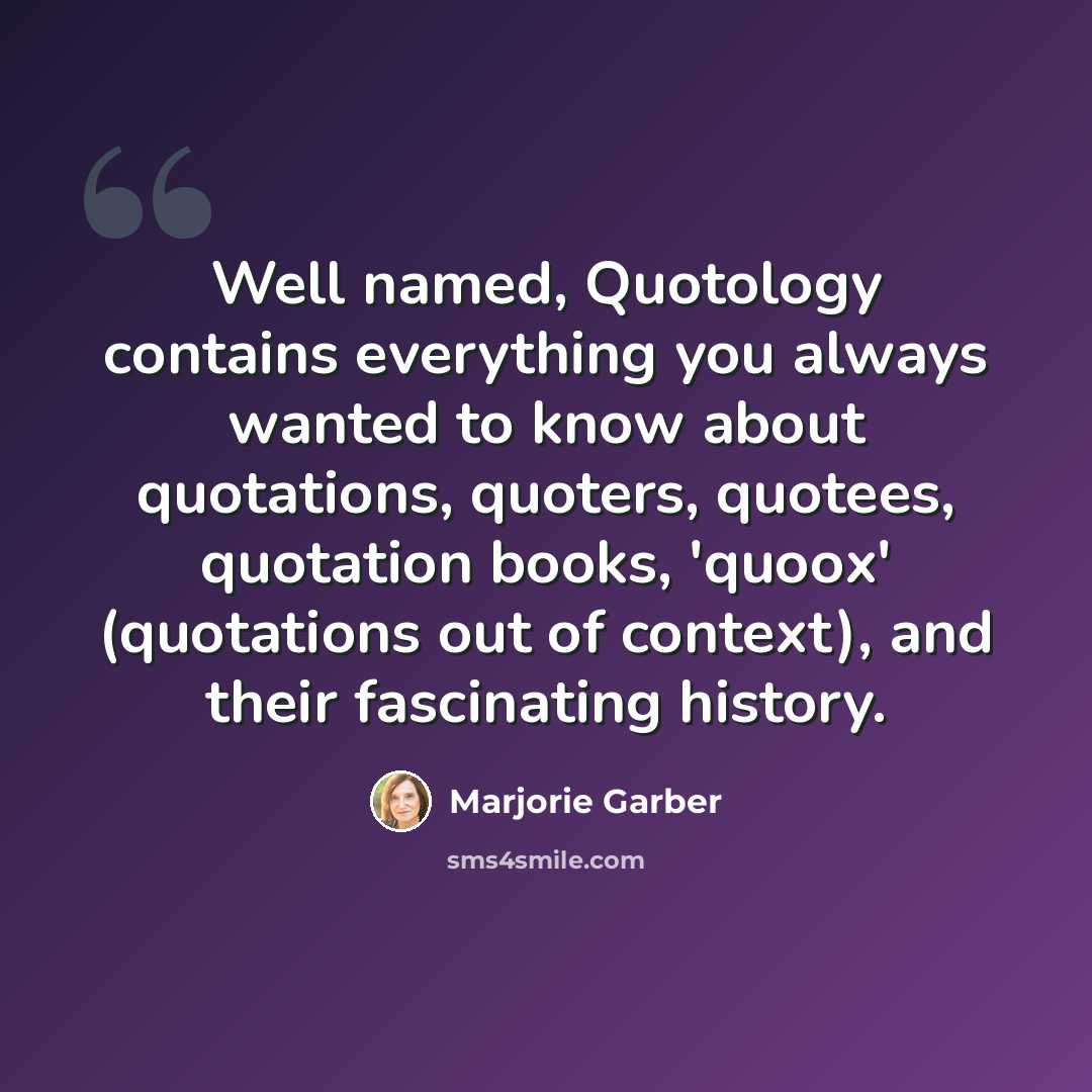 “Well named, Quotology contains everything you always wanted to know about quotations, quoters, quotees, quotation books, 'quoox' (quotations out of context), and their fascinating history.” quote by Marjorie Garber