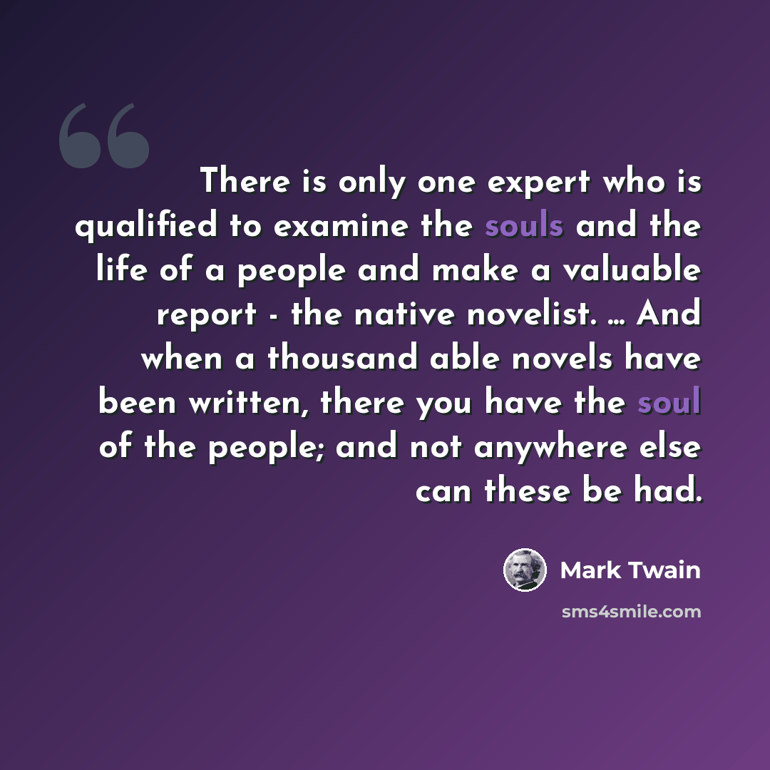 “There is only one expert who is qualified to examine the souls and the life of a people and make a valuable report - the native novelist. ... And when a thousand able novels have been written, there you have the soul of the people; and not anywhere else can these be had.” quote by Mark Twain