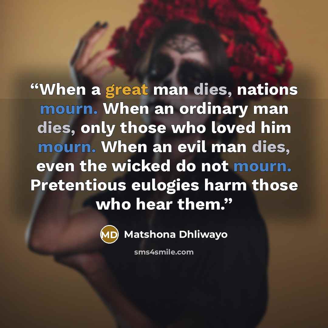 “When a great man dies, nations mourn. When an ordinary man dies, only those who loved him mourn. When an evil man dies, even the wicked do not mourn. Pretentious eulogies harm those who hear them.” quote by Matshona Dhliwayo