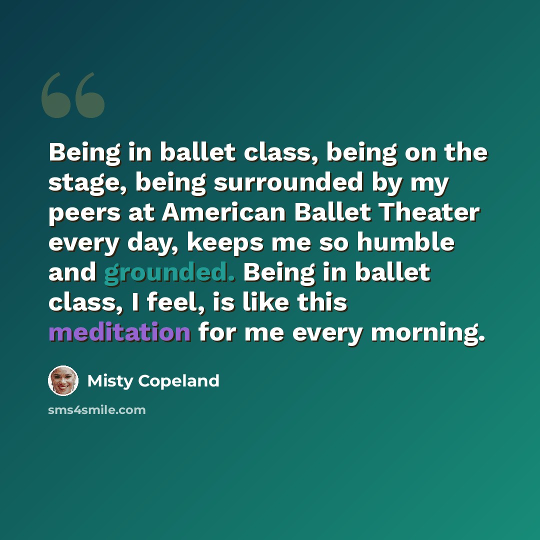 “Being in ballet class, being on the stage, being surrounded by my peers at American Ballet Theater every day, keeps me so humble and grounded. Being in ballet class, I feel, is like this meditation for me every morning.” quote by Misty Copeland