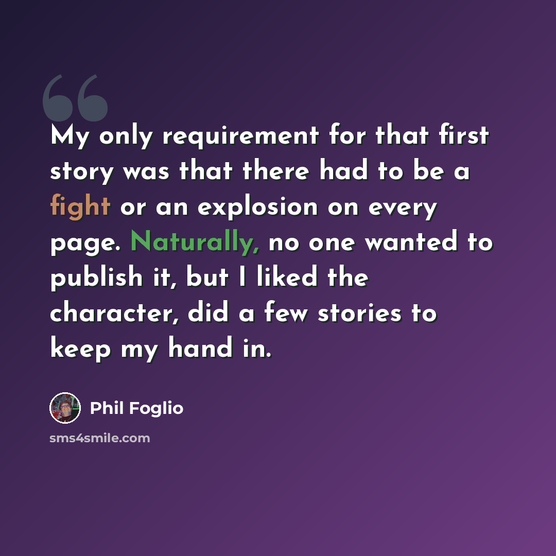 “My only requirement for that first story was that there had to be a fight or an explosion on every page. Naturally, no one wanted to publish it, but I liked the character, did a few stories to keep my hand in.” quote by Phil Foglio