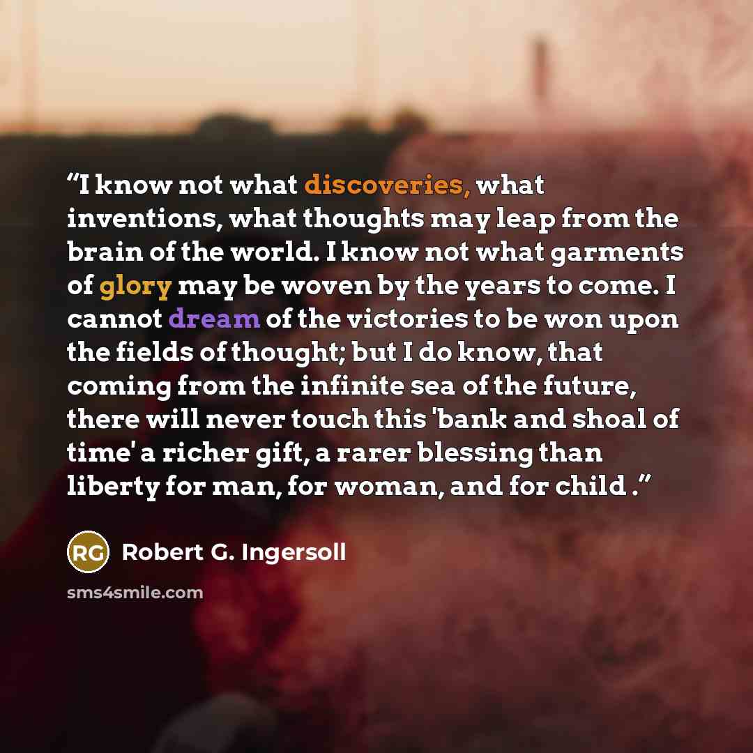 “I know not what discoveries, what inventions, what thoughts may leap from the brain of the world. I know not what garments of glory may be woven by the years to come. I cannot dream of the victories to be won upon the fields of thought; but I do know, that coming from the infinite sea of the…” quote by Robert G. Ingersoll