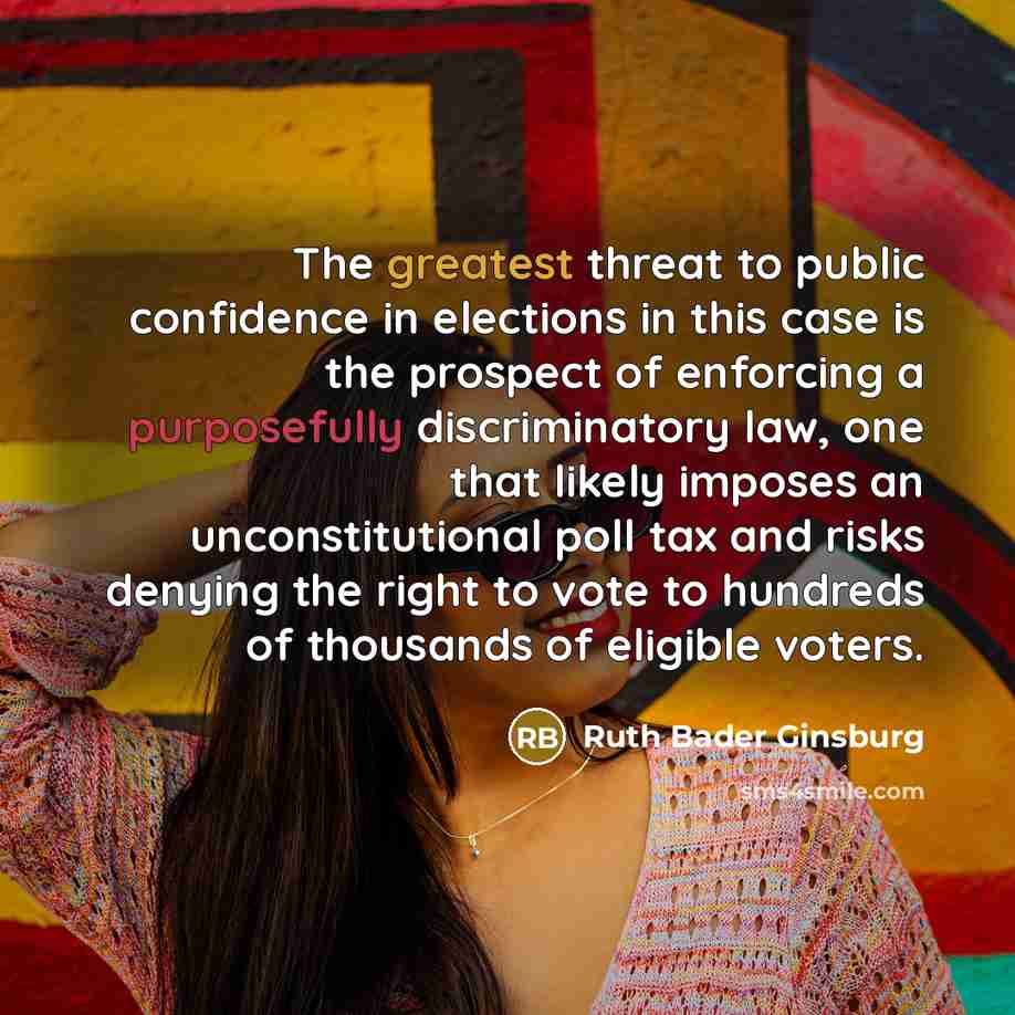 “The greatest threat to public confidence in elections in this case is the prospect of enforcing a purposefully discriminatory law, one that likely imposes an unconstitutional poll tax and risks denying the right to vote to hundreds of thousands of eligible voters.” quote by Ruth Bader Ginsburg
