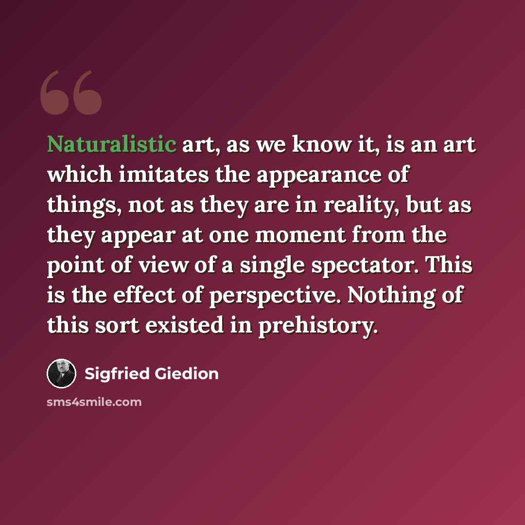 “Naturalistic art, as we know it, is an art which imitates the appearance of things, not as they are in reality, but as they appear at one moment from the point of view of a single spectator. This is the effect of perspective. Nothing of this sort existed in prehistory.” quote by Sigfried Giedion