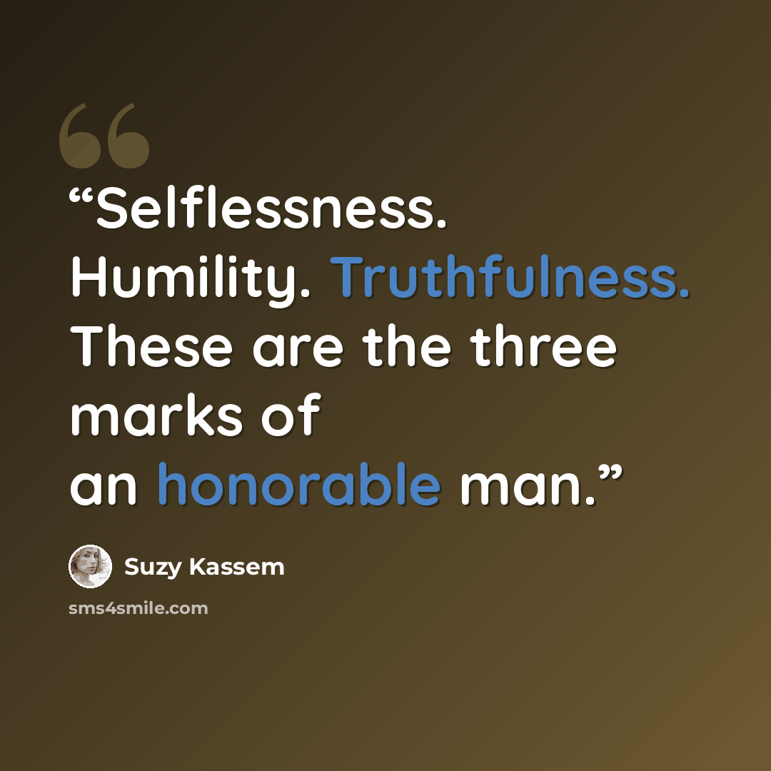 “Selflessness. Humility. Truthfulness. These are the three marks of an honorable man.” quote by Suzy Kassem