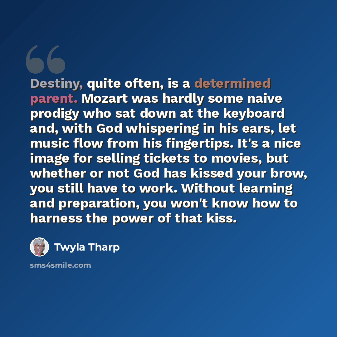 “Destiny, quite often, is a determined parent. Mozart was hardly some naive prodigy who sat down at the keyboard and, with God whispering in his ears, let music flow from his fingertips. It's a nice image for selling tickets to movies, but whether or not God has kissed your brow, you still have to…” quote by Twyla Tharp