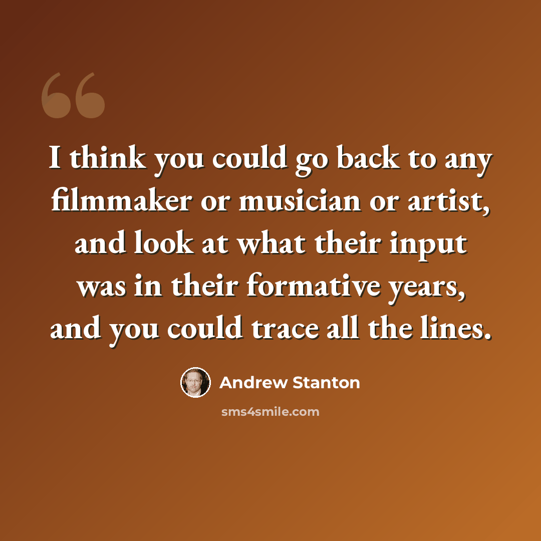 “I think you could go back to any filmmaker or musician or artist, and look at what their input was in their formative years, and you could trace all the lines.” quote by Andrew Stanton
