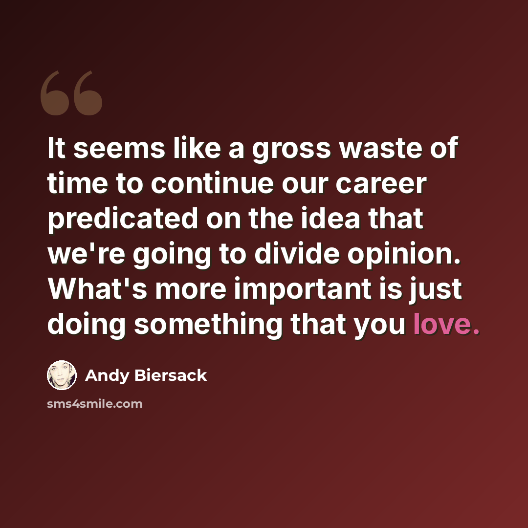 “It seems like a gross waste of time to continue our career predicated on the idea that we're going to divide opinion. What's more important is just doing something that you love.” quote by Andy Biersack
