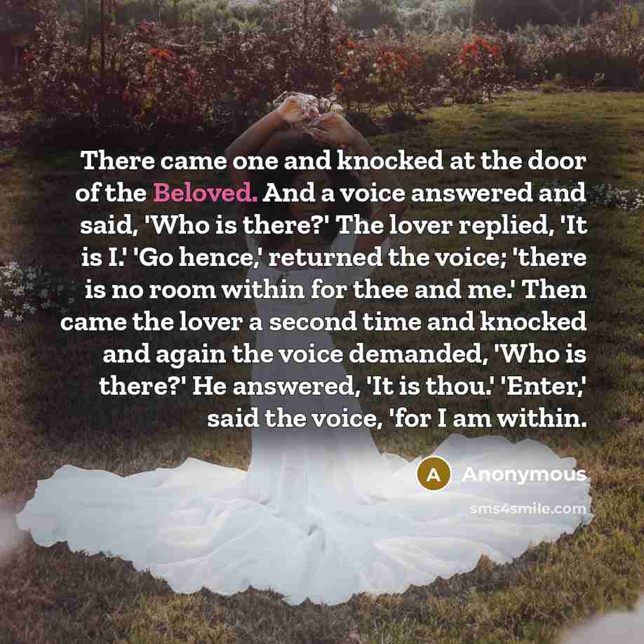 “There came one and knocked at the door of the Beloved. And a voice answered and said, 'Who is there?' The lover replied, 'It is I.' 'Go hence,' returned the voice; 'there is no room within for thee and me.' Then came the lover a second time and knocked and again the voice demanded, 'Who is there?'…” quote by Anonymous